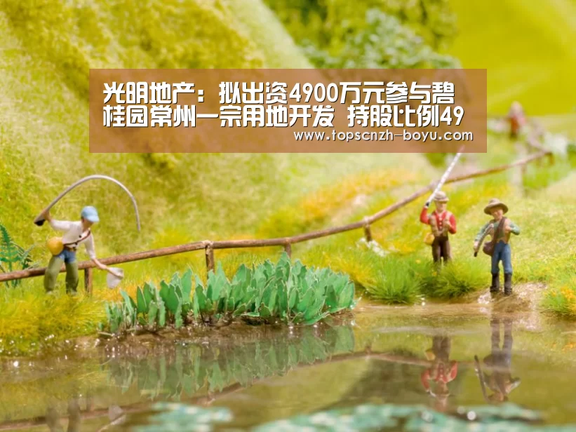 光明地产：拟出资4900万元参与碧桂园常州一宗用地开发 持股比例49%- boy