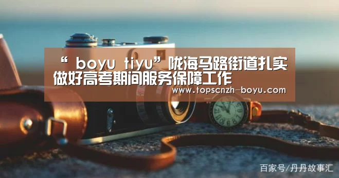 “ boyu tiyu”陇海马路街道扎实做好高考期间服务保障工作(图4) boyu tiyu