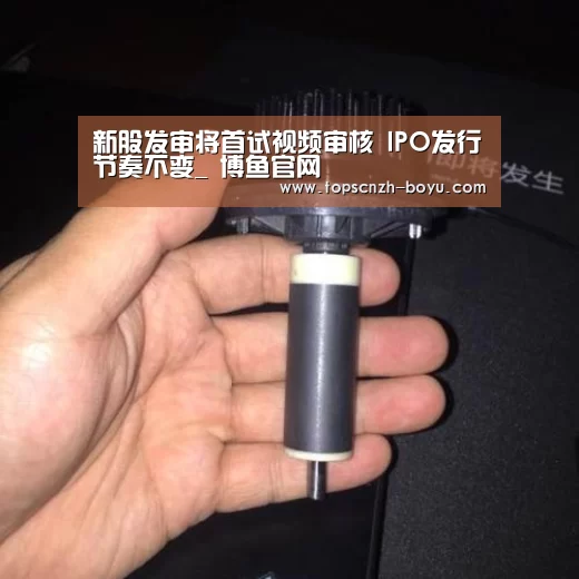新股发审将首试视频审核 IPO发行节奏不变_ 博鱼官网